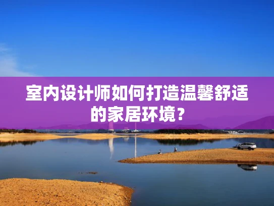 室内设计师如何打造温馨舒适的家居环境？