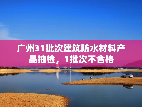 广州31批次建筑防水材料产品抽检，1批次不合格