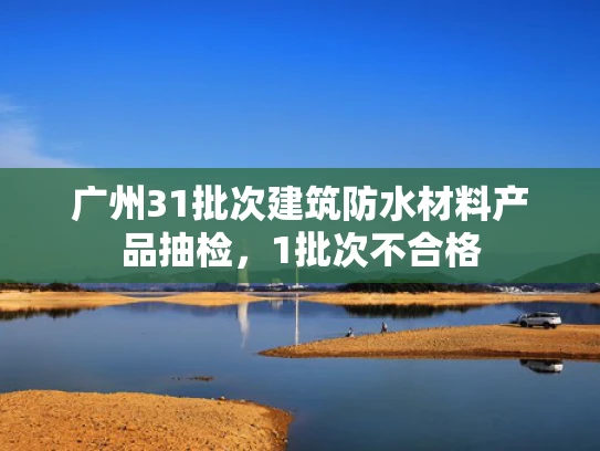 广州31批次建筑防水材料产品抽检，1批次不合格