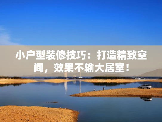 小户型装修技巧：打造精致空间，效果不输大居室！