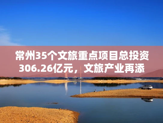 常州35个文旅重点项目总投资306.26亿元，文旅产业再添活力
