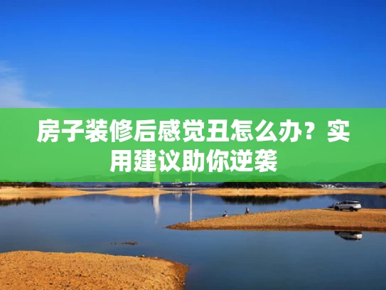 房子装修后感觉丑怎么办？实用建议助你逆袭
