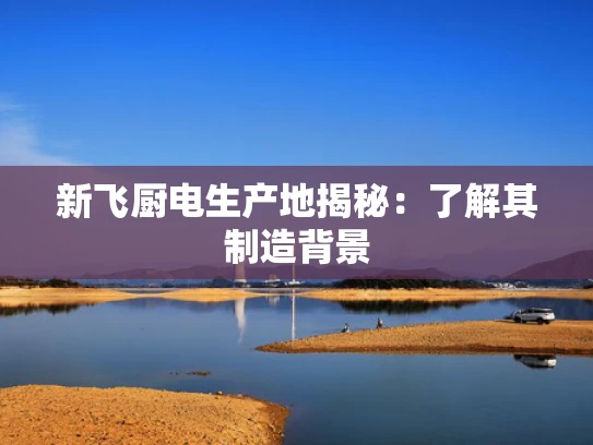 新飞厨电生产地揭秘：了解其制造背景