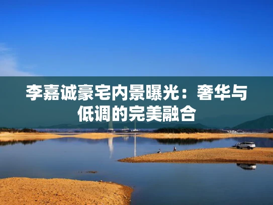 李嘉诚豪宅内景曝光：奢华与低调的完美融合