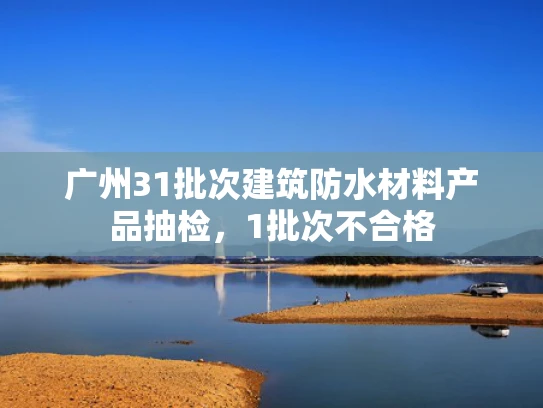 广州31批次建筑防水材料产品抽检，1批次不合格