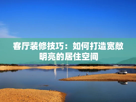 客厅装修技巧：如何打造宽敞明亮的居住空间