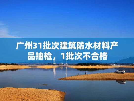 广州31批次建筑防水材料产品抽检,1批次不合格