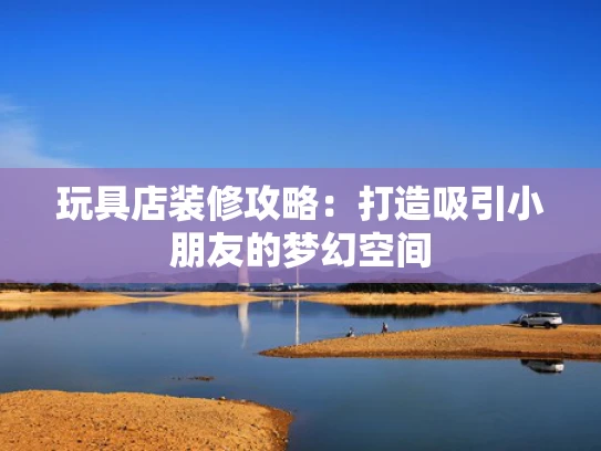 玩具店装修攻略：打造吸引小朋友的梦幻空间