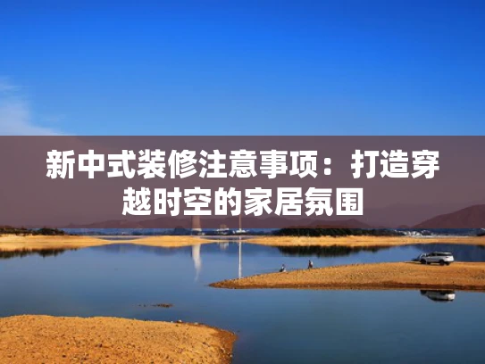 新中式装修注意事项：打造穿越时空的家居氛围