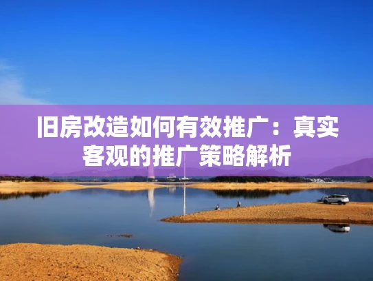旧房改造如何有效推广：真实客观的推广策略解析