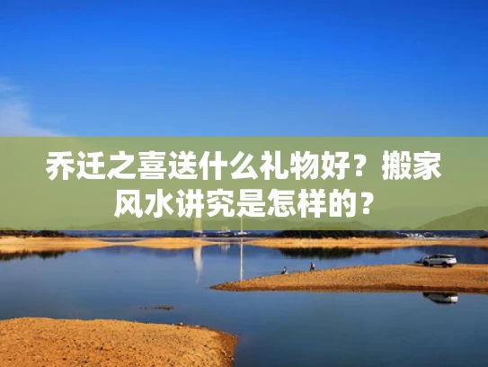 乔迁之喜送什么礼物好？搬家风水讲究是怎样的？