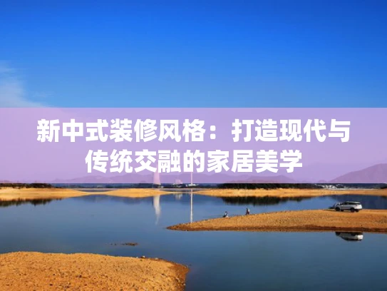 新中式装修风格：打造现代与传统交融的家居美学
