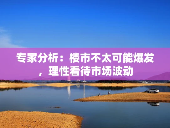 专家分析：楼市不太可能爆发，理性看待市场波动