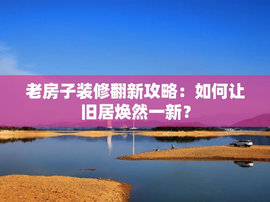 老房子装修翻新攻略：如何让旧居焕然一新？