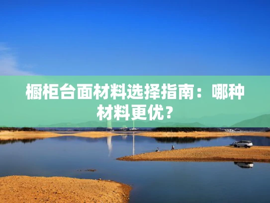 橱柜台面材料选择指南：哪种材料更优？