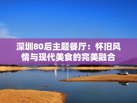 深圳80后主题餐厅：怀旧风情与现代美食的完美融合