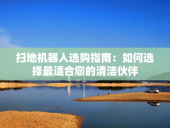 扫地机器人选购指南：如何选择最适合您的清洁伙伴