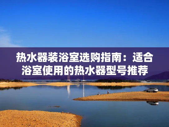 热水器装浴室选购指南：适合浴室使用的热水器型号推荐