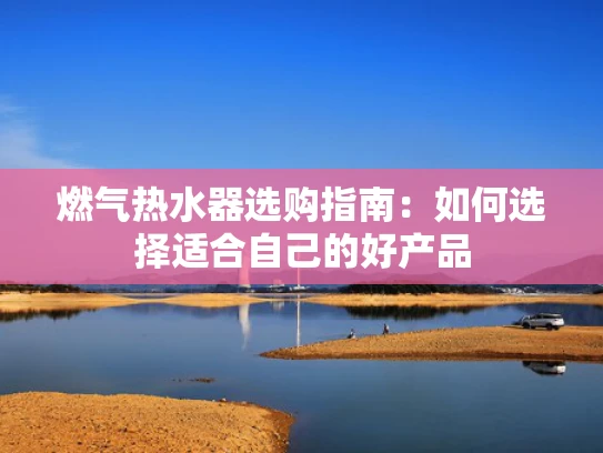 燃气热水器选购指南：如何选择适合自己的好产品