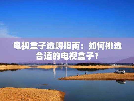 电视盒子选购指南：如何挑选合适的电视盒子？