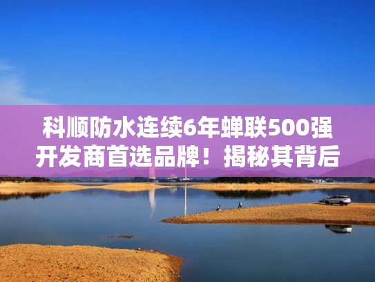 科顺防水连续6年蝉联500强开发商首选品牌！揭秘其背后的实力与魅力