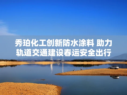 秀珀化工创新防水涂料 助力轨道交通建设春运安全出行