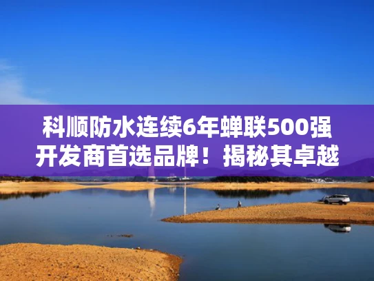 科顺防水连续6年蝉联500强开发商首选品牌！揭秘其卓越品质与实力