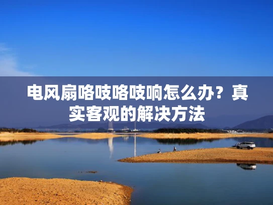 电风扇咯吱咯吱响怎么办？真实客观的解决方法