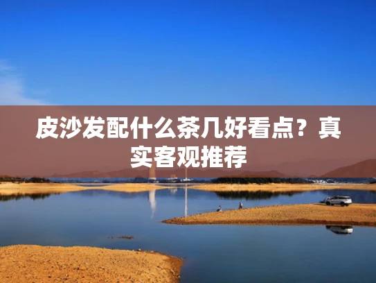 皮沙发配什么茶几好看点？真实客观推荐