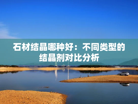 石材结晶哪种好：不同类型的结晶剂对比分析