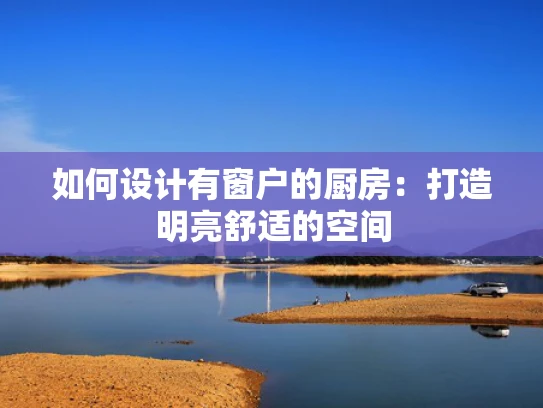 如何设计有窗户的厨房：打造明亮舒适的空间