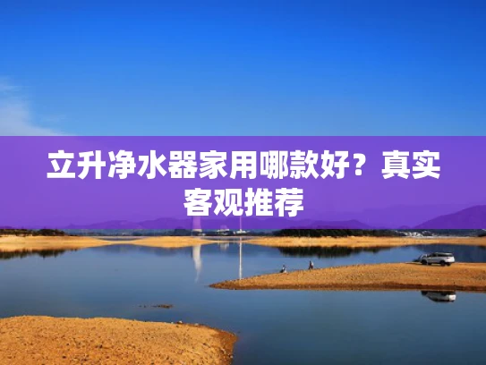 立升净水器家用哪款好？真实客观推荐