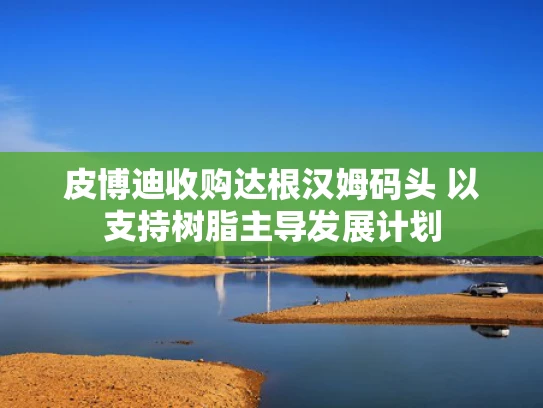 皮博迪收购达根汉姆码头 以支持树脂主导发展计划