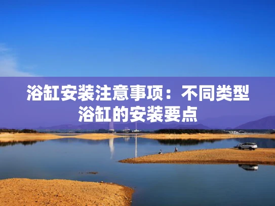 浴缸安装注意事项：不同类型浴缸的安装要点