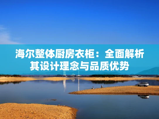 海尔整体厨房衣柜：全面解析其设计理念与品质优势