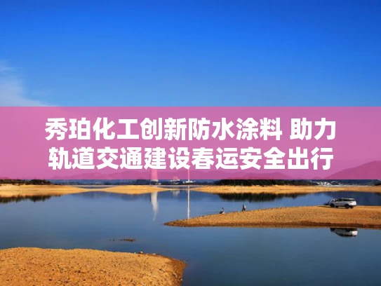 秀珀化工创新防水涂料 助力轨道交通建设春运安全出行