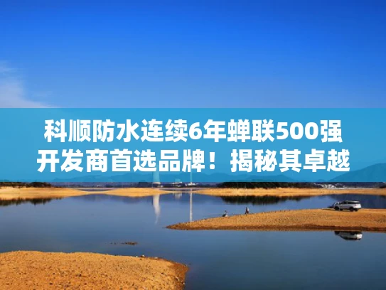 科顺防水连续6年蝉联500强开发商首选品牌！揭秘其卓越品质与市场认可