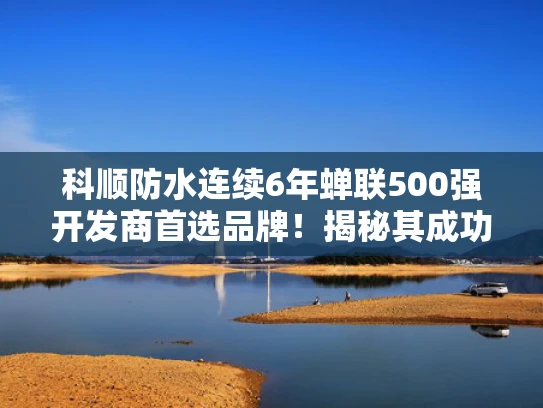科顺防水连续6年蝉联500强开发商首选品牌！揭秘其成功之道