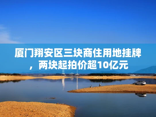 厦门翔安区三块商住用地挂牌，两块起拍价超10亿元