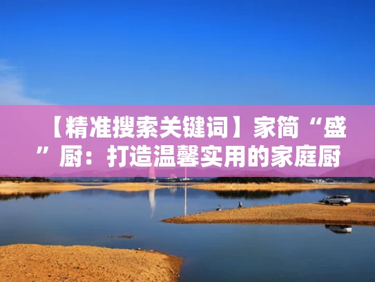 【精准搜索关键词】家简“盛”厨：打造温馨实用的家庭厨房空间