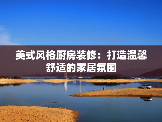 美式风格厨房装修：打造温馨舒适的家居氛围