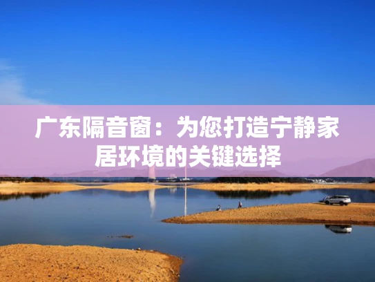 广东隔音窗：为您打造宁静家居环境的关键选择
