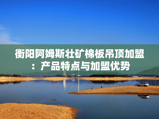 衡阳阿姆斯壮矿棉板吊顶加盟：产品特点与加盟优势