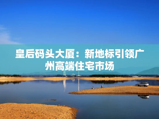 皇后码头大厦：新地标引领广州高端住宅市场