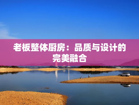 老板整体厨房：品质与设计的完美融合