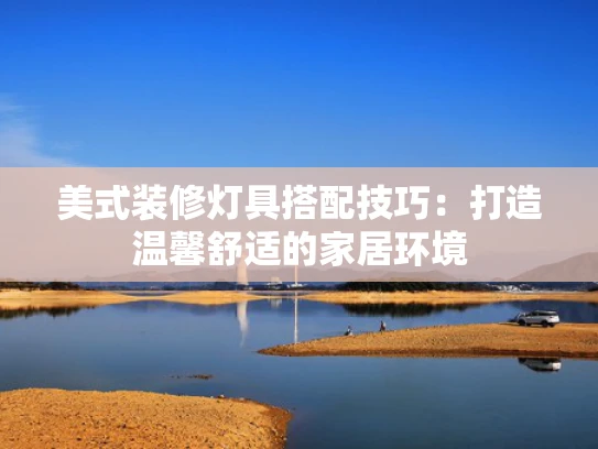 美式装修灯具搭配技巧：打造温馨舒适的家居环境