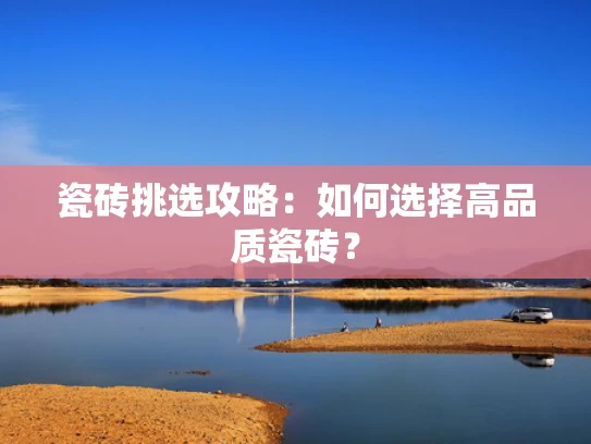 瓷砖挑选攻略：如何选择高品质瓷砖？