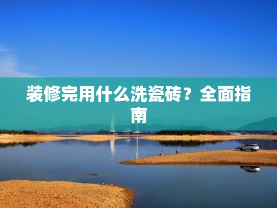 装修完用什么洗瓷砖？全面指南