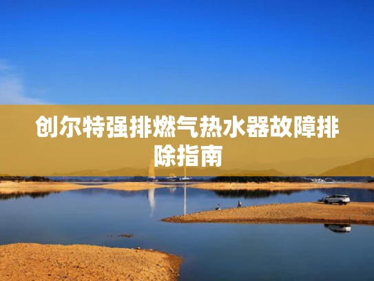 创尔特强排燃气热水器故障排除指南
