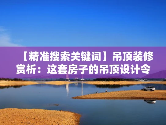 【精准搜索关键词】吊顶装修赏析:这套房子的吊顶设计令人赞叹!